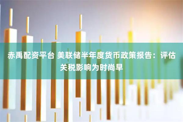 赤禹配资平台 美联储半年度货币政策报告：评估关税影响为时尚早