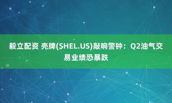 毅立配资 壳牌(SHEL.US)敲响警钟：Q2油气交易业绩恐暴跌