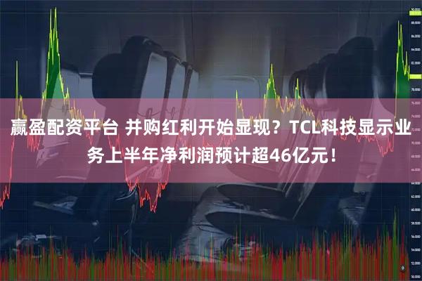 赢盈配资平台 并购红利开始显现？TCL科技显示业务上半年净利润预计超46亿元！