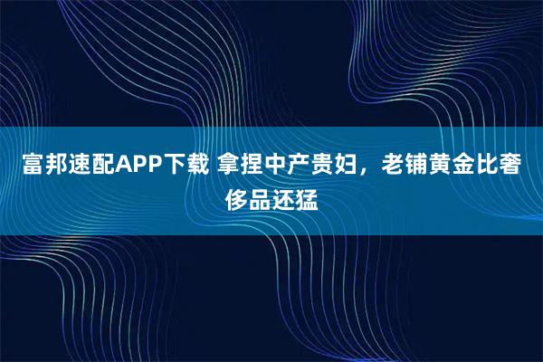 富邦速配APP下载 拿捏中产贵妇，老铺黄金比奢侈品还猛