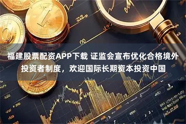 福建股票配资APP下载 证监会宣布优化合格境外投资者制度，欢迎国际长期资本投资中国