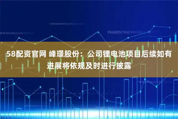 58配资官网 峰璟股份：公司锂电池项目后续如有进展将依规及时进行披露