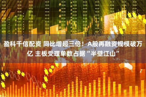 盈科千信配资 同比增超三倍！A股再融资规模破万亿 主板受理单数占据“半壁江山”