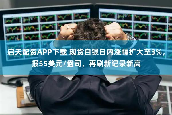 启天配资APP下载 现货白银日内涨幅扩大至3%，报55美元/盎司，再刷新记录新高