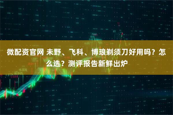 微配资官网 未野、飞科、博琅剃须刀好用吗？怎么选？测评报告新鲜出炉