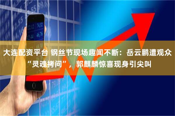 大连配资平台 钢丝节现场趣闻不断：岳云鹏遭观众 “灵魂拷问”，郭麒麟惊喜现身引尖叫