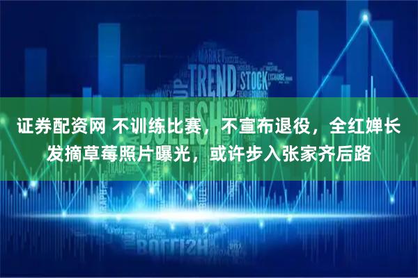 证券配资网 不训练比赛，不宣布退役，全红婵长发摘草莓照片曝光，或许步入张家齐后路