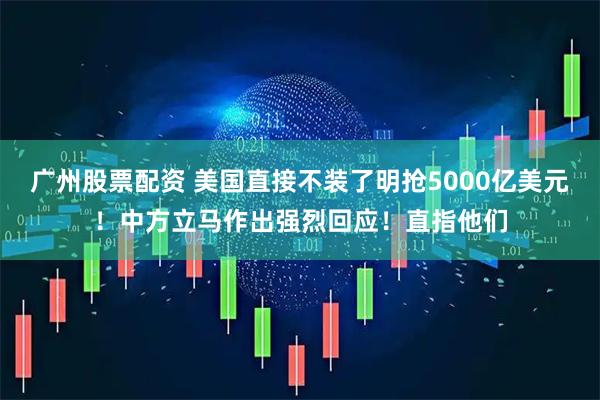 广州股票配资 美国直接不装了明抢5000亿美元！中方立马作出强烈回应！直指他们