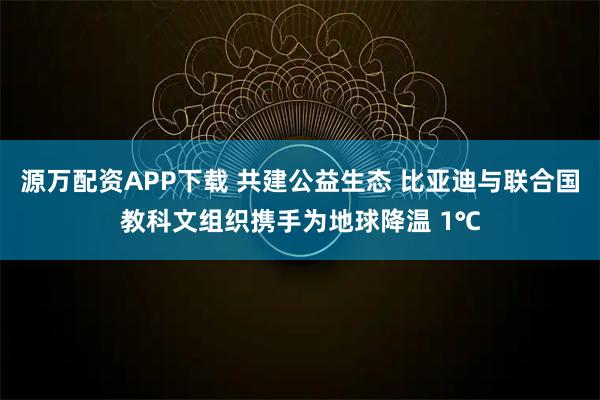 源万配资APP下载 共建公益生态 比亚迪与联合国教科文组织携手为地球降温 1℃