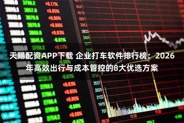 天赐配资APP下载 企业打车软件排行榜：2026年高效出行与成本管控的8大优选方案