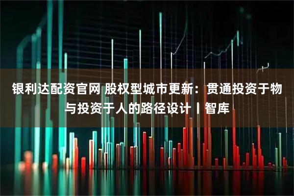 银利达配资官网 股权型城市更新：贯通投资于物与投资于人的路径设计丨智库