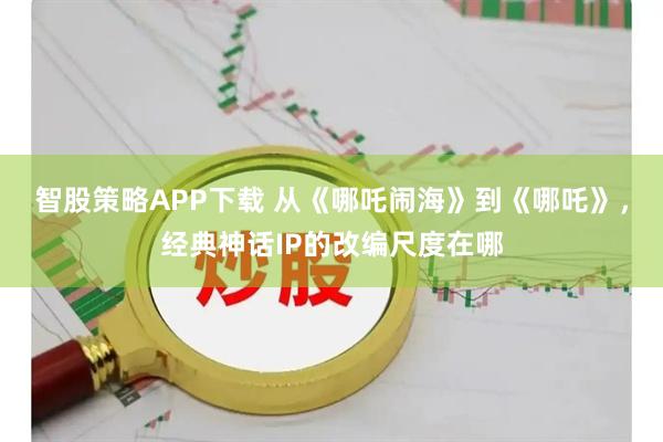 智股策略APP下载 从《哪吒闹海》到《哪吒》，经典神话IP的改编尺度在哪