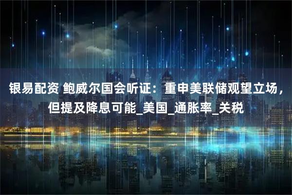 银易配资 鲍威尔国会听证：重申美联储观望立场，但提及降息可能_美国_通胀率_关税