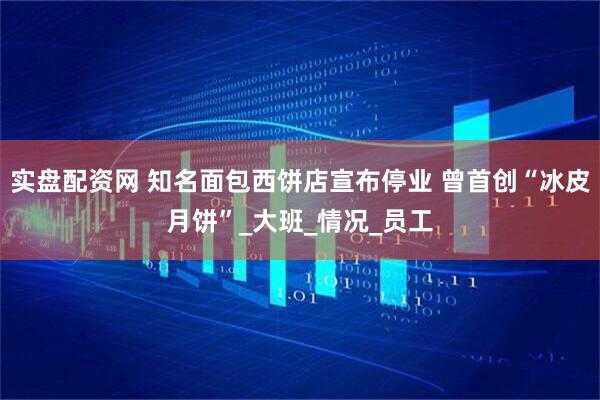 实盘配资网 知名面包西饼店宣布停业 曾首创“冰皮月饼”_大班_情况_员工