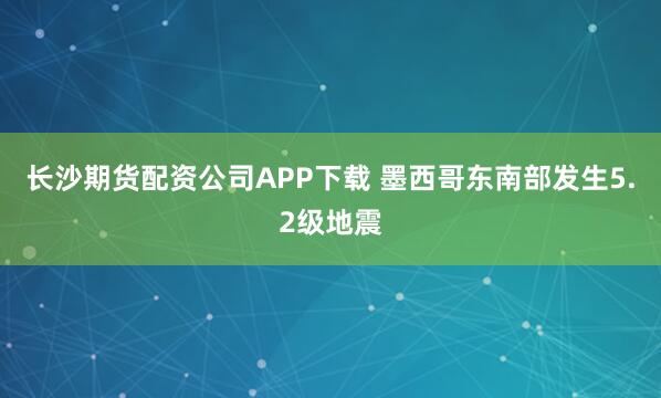 长沙期货配资公司APP下载 墨西哥东南部发生5.2级地震