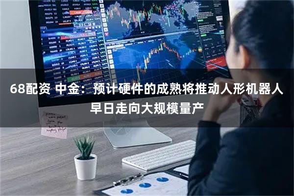 68配资 中金：预计硬件的成熟将推动人形机器人早日走向大规模量产