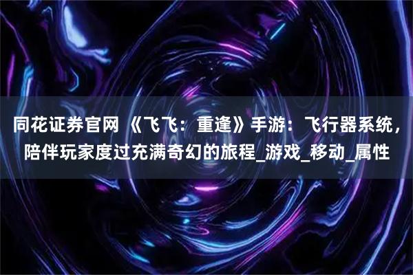 同花证券官网 《飞飞：重逢》手游：飞行器系统，陪伴玩家度过充满奇幻的旅程_游戏_移动_属性
