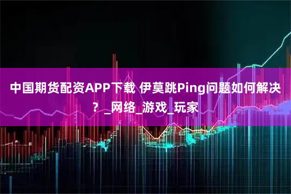 中国期货配资APP下载 伊莫跳Ping问题如何解决？_网络_游戏_玩家