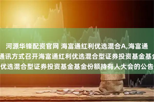 河源华锋配资官网 海富通红利优选混合A,海富通红利优选混合C: 关于以通讯方式召开海富通红利优选混合型证券投资基金基金份额持有人大会的公告