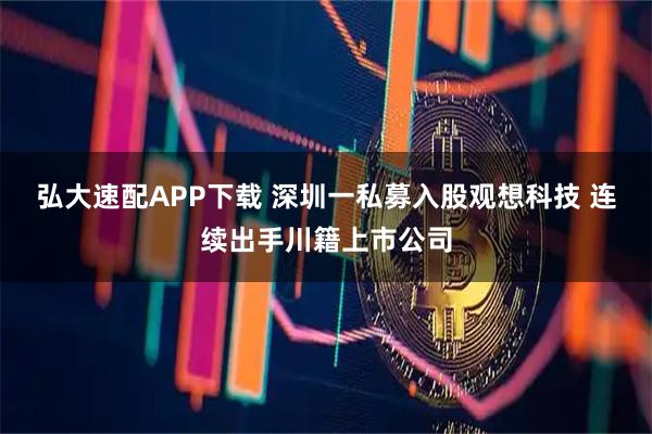 弘大速配APP下载 深圳一私募入股观想科技 连续出手川籍上市公司