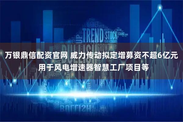 万银鼎信配资官网 威力传动拟定增募资不超6亿元  用于风电增速器智慧工厂项目等