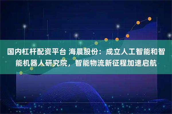 国内杠杆配资平台 海晨股份：成立人工智能和智能机器人研究院，智能物流新征程加速启航
