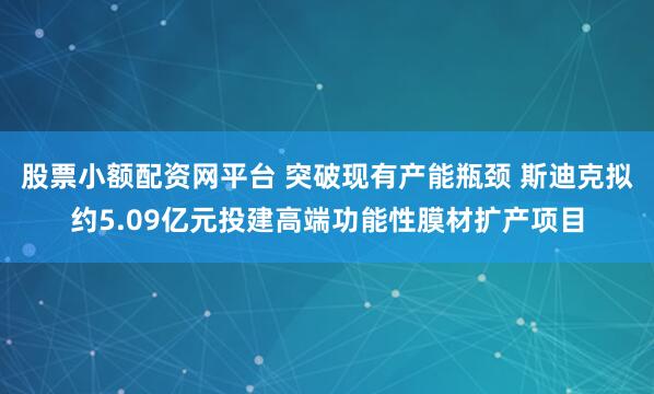 股票小额配资网平台 突破现有产能瓶颈 斯迪克拟约5.09亿元投建高端功能性膜材扩产项目