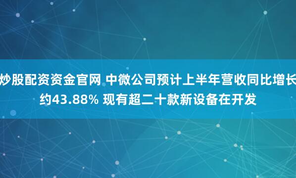 炒股配资资金官网 中微公司预计上半年营收同比增长约43.88% 现有超二十款新设备在开发