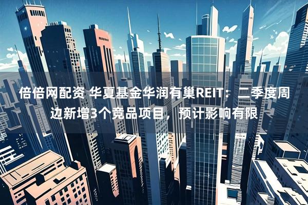 倍倍网配资 华夏基金华润有巢REIT：二季度周边新增3个竞品项目，预计影响有限