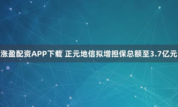 涨盈配资APP下载 正元地信拟增担保总额至3.7亿元