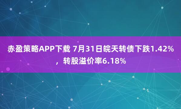 赤盈策略APP下载 7月31日皖天转债下跌1.42%，转股溢价率6.18%