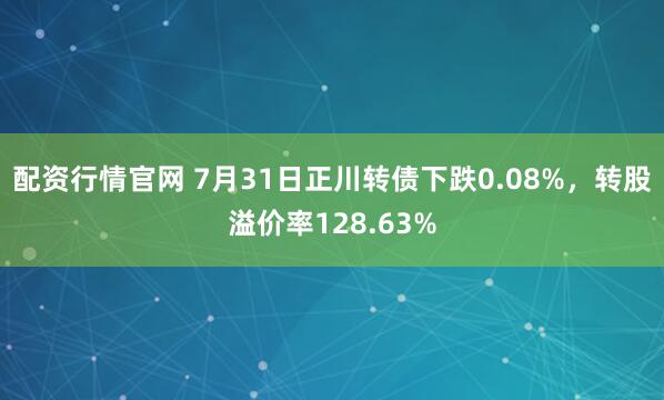 配资行情官网 7月31日正川转债下跌0.08%，转股溢价率128.63%