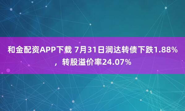 和金配资APP下载 7月31日润达转债下跌1.88%，转股溢价率24.07%
