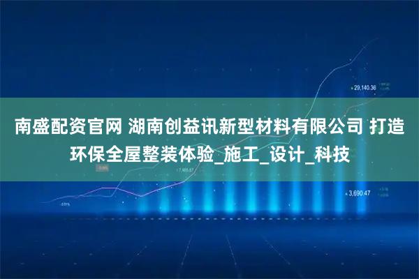 南盛配资官网 湖南创益讯新型材料有限公司 打造环保全屋整装体验_施工_设计_科技