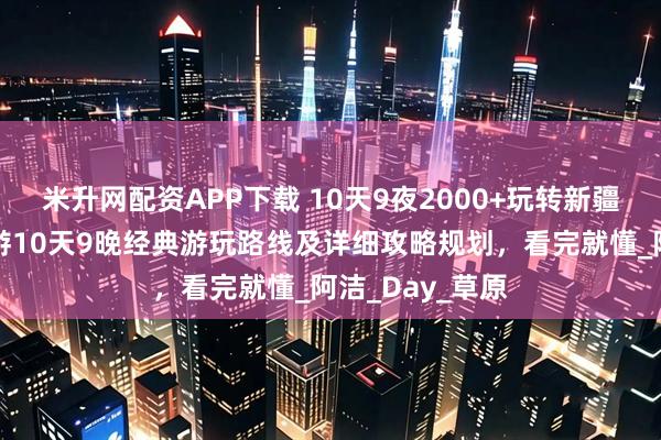 米升网配资APP下载 10天9夜2000+玩转新疆！女大学生穷游10天9晚经典游玩路线及详细攻略规划，看完就懂_阿洁_Day_草原