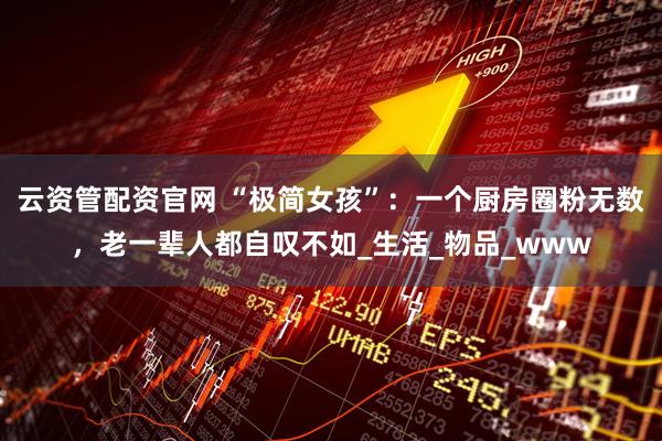 云资管配资官网 “极简女孩”：一个厨房圈粉无数，老一辈人都自叹不如_生活_物品_www