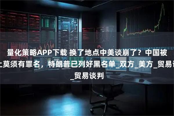 量化策略APP下载 换了地点中美谈崩了？中国被扣上莫须有罪名，特朗普已列好黑名单_双方_美方_贸易谈判