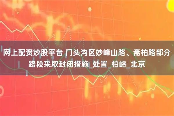 网上配资炒股平台 门头沟区妙峰山路、斋柏路部分路段采取封闭措施_处置_柏峪_北京