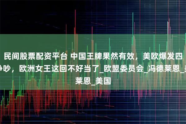 民间股票配资平台 中国王牌果然有效，美欧爆发四大争吵，欧洲女王这回不好当了_欧盟委员会_冯德莱恩_美国