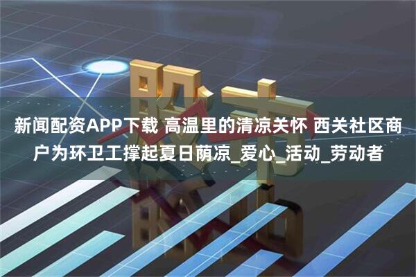 新闻配资APP下载 高温里的清凉关怀 西关社区商户为环卫工撑起夏日荫凉_爱心_活动_劳动者