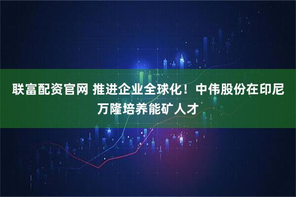 联富配资官网 推进企业全球化！中伟股份在印尼万隆培养能矿人才