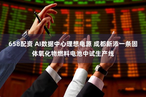 658配资 AI数据中心理想电源 成都新添一条固体氧化物燃料电池中试生产线