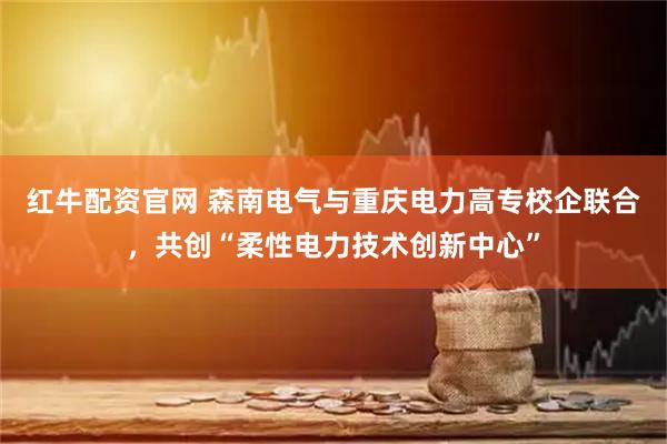 红牛配资官网 森南电气与重庆电力高专校企联合，共创“柔性电力技术创新中心”