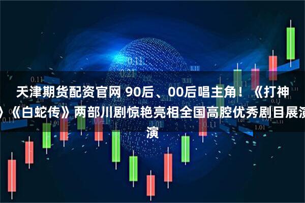 天津期货配资官网 90后、00后唱主角！《打神》《白蛇传》两部川剧惊艳亮相全国高腔优秀剧目展演