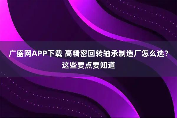 广盛网APP下载 高精密回转轴承制造厂怎么选？这些要点要知道