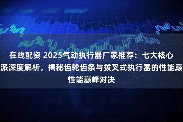 在线配资 2025气动执行器厂家推荐：七大核心技术流派深度解析，揭秘齿轮齿条与拨叉式执行器的性能巅峰对决